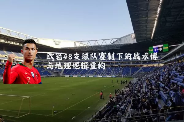 欧冠48支球队赛制下的战术博弈与地理逻辑重构